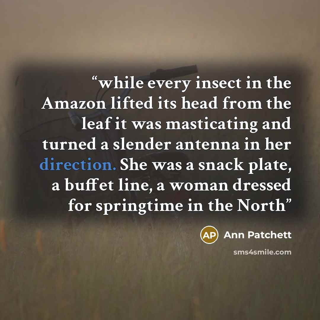 “while every insect in the Amazon lifted its head from the leaf it was masticating and turned a slender antenna in her direction. She was a snack plate, a buffet line, a woman dressed for springtime in the North” quote by Ann Patchett
