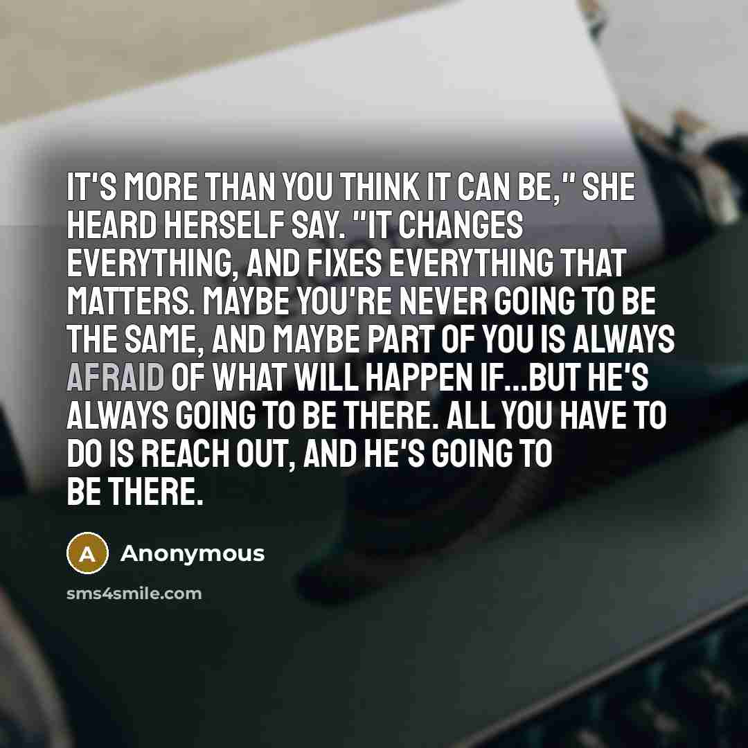 “It's more than you think it can be," she heard herself say. "It changes everything, and fixes everything that matters. Maybe you're never going to be the same, and maybe part of you is always afraid of what will happen if...but he's always going to be there. All you have to do is reach out, and…” quote by Anonymous