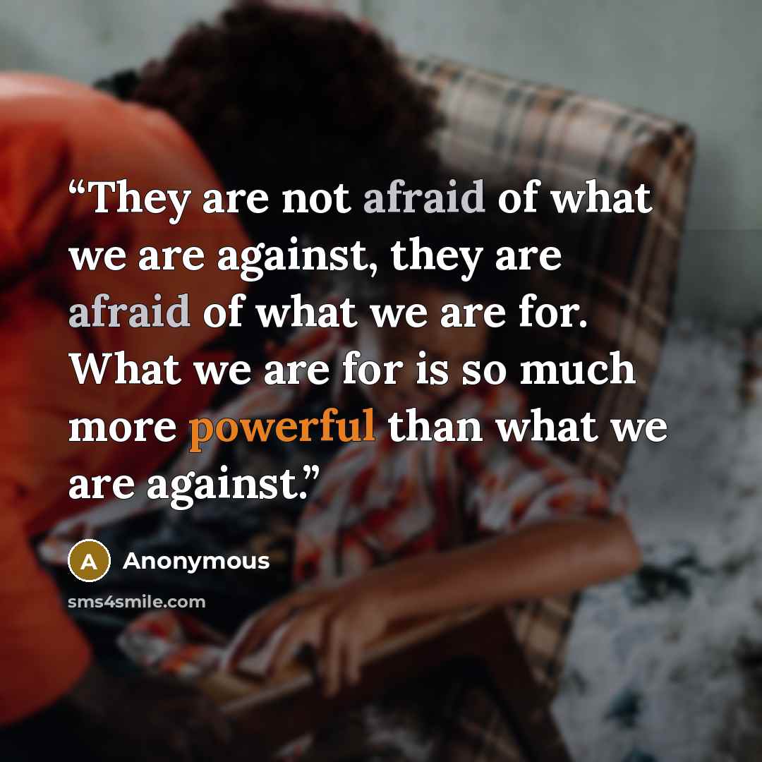 “They are not afraid of what we are against, they are afraid of what we are for. What we are for is so much more powerful than what we are against.” quote by Anonymous