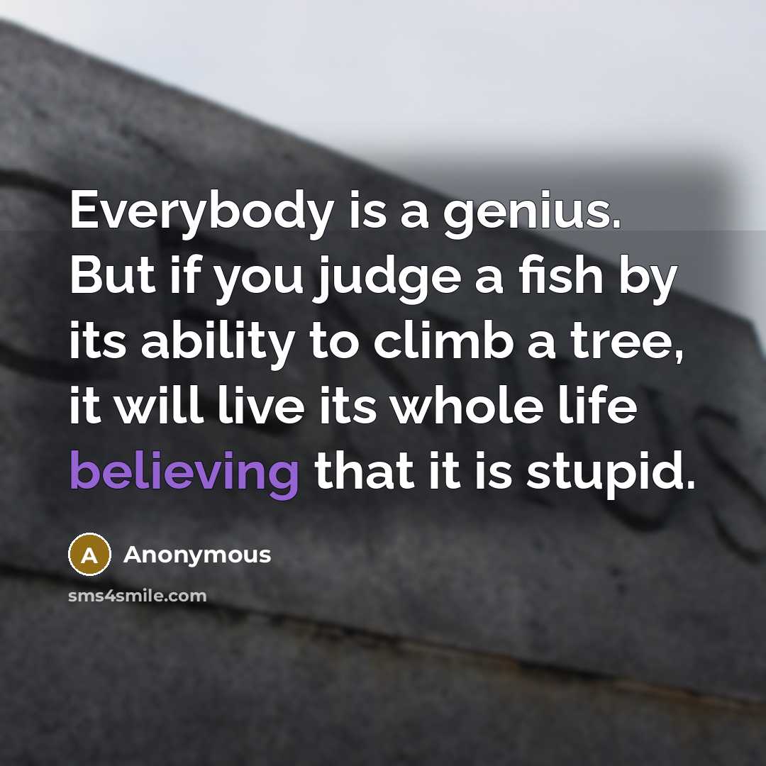 “Everybody is a genius. But if you judge a fish by its ability to climb a tree, it will live its whole life believing that it is stupid.” quote by Anonymous