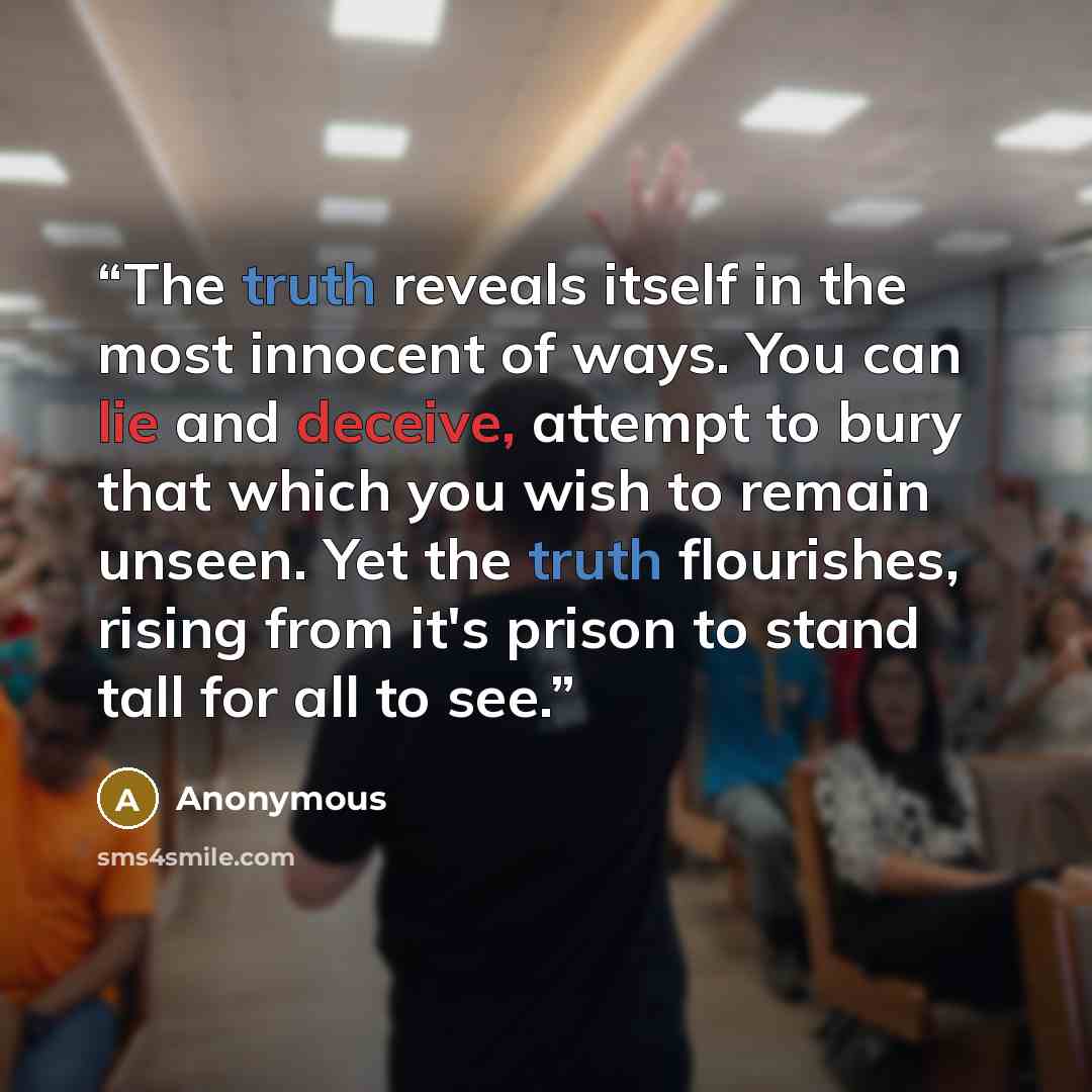 “The truth reveals itself in the most innocent of ways. You can lie and deceive, attempt to bury that which you wish to remain unseen. Yet the truth flourishes, rising from it's prison to stand tall for all to see.” quote by Anonymous