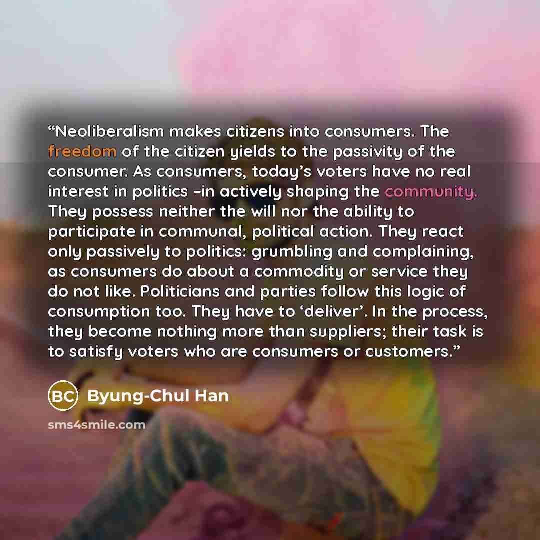 “Neoliberalism makes citizens into consumers. The freedom of the citizen yields to the passivity of the consumer. As consumers, today’s voters have no real interest in politics –in actively shaping the community. They possess neither the will nor the ability to participate in communal, political…” quote by Byung-Chul Han