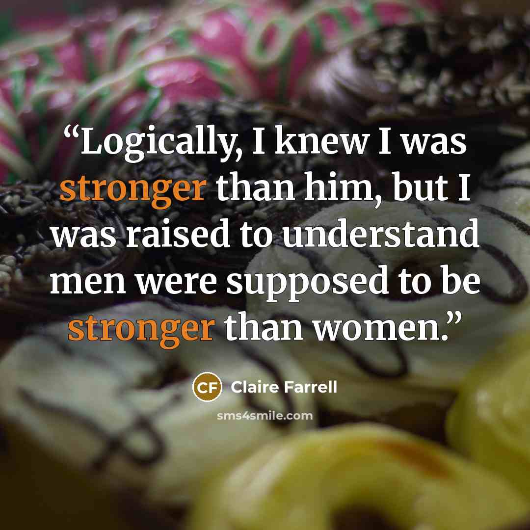 “Logically, I knew I was stronger than him, but I was raised to understand men were supposed to be stronger than women.” quote by Claire Farrell
