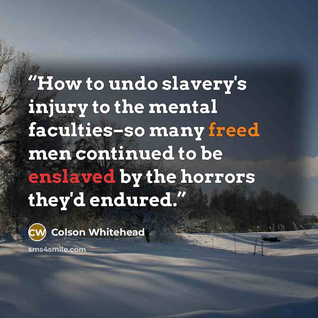 “How to undo slavery's injury to the mental faculties–so many freed men continued to be enslaved by the horrors they'd endured.” quote by Colson Whitehead