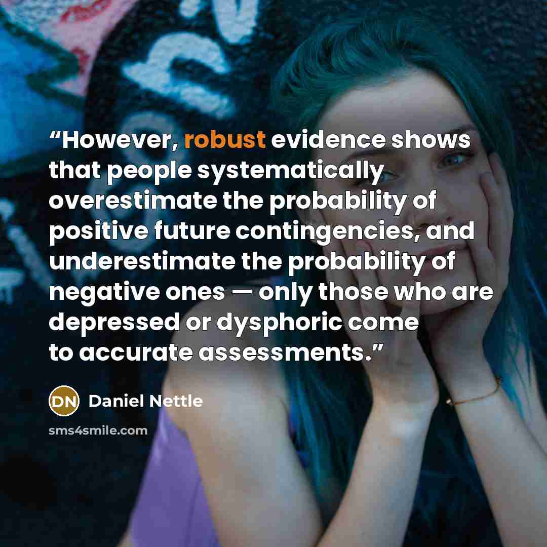 “However, robust evidence shows that people systematically overestimate the probability of positive future contingencies, and underestimate the probability of negative ones — only those who are depressed or dysphoric come to accurate assessments.” quote by Daniel Nettle