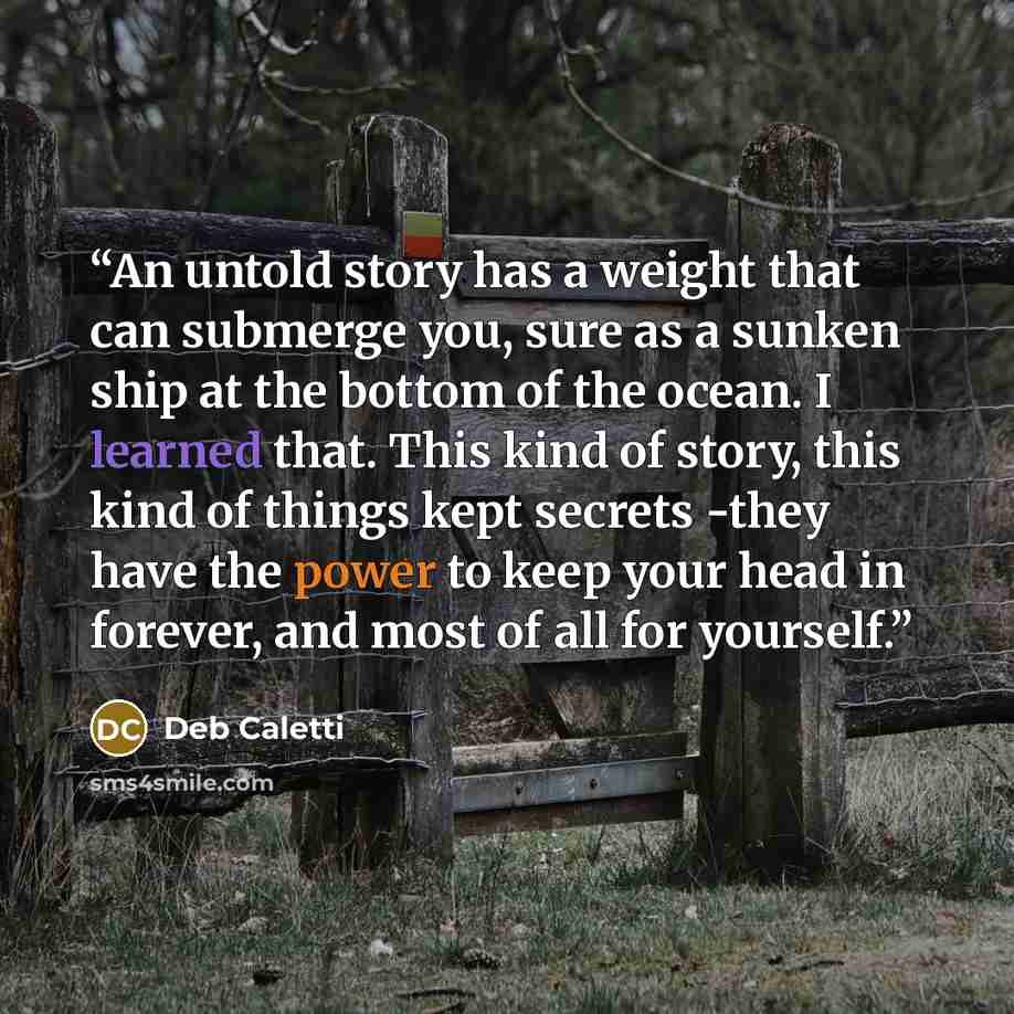 “An untold story has a weight that can submerge you, sure as a sunken ship at the bottom of the ocean. I learned that. This kind of story, this kind of things kept secrets -they have the power to keep your head in forever, and most of all for yourself.” quote by Deb Caletti