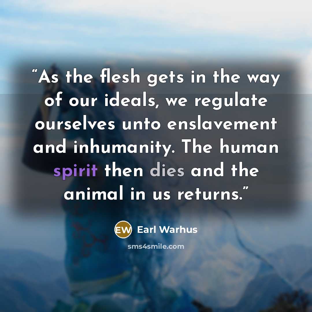 “As the flesh gets in the way of our ideals, we regulate ourselves unto enslavement and inhumanity. The human spirit then dies and the animal in us returns.” quote by Earl Warhus
