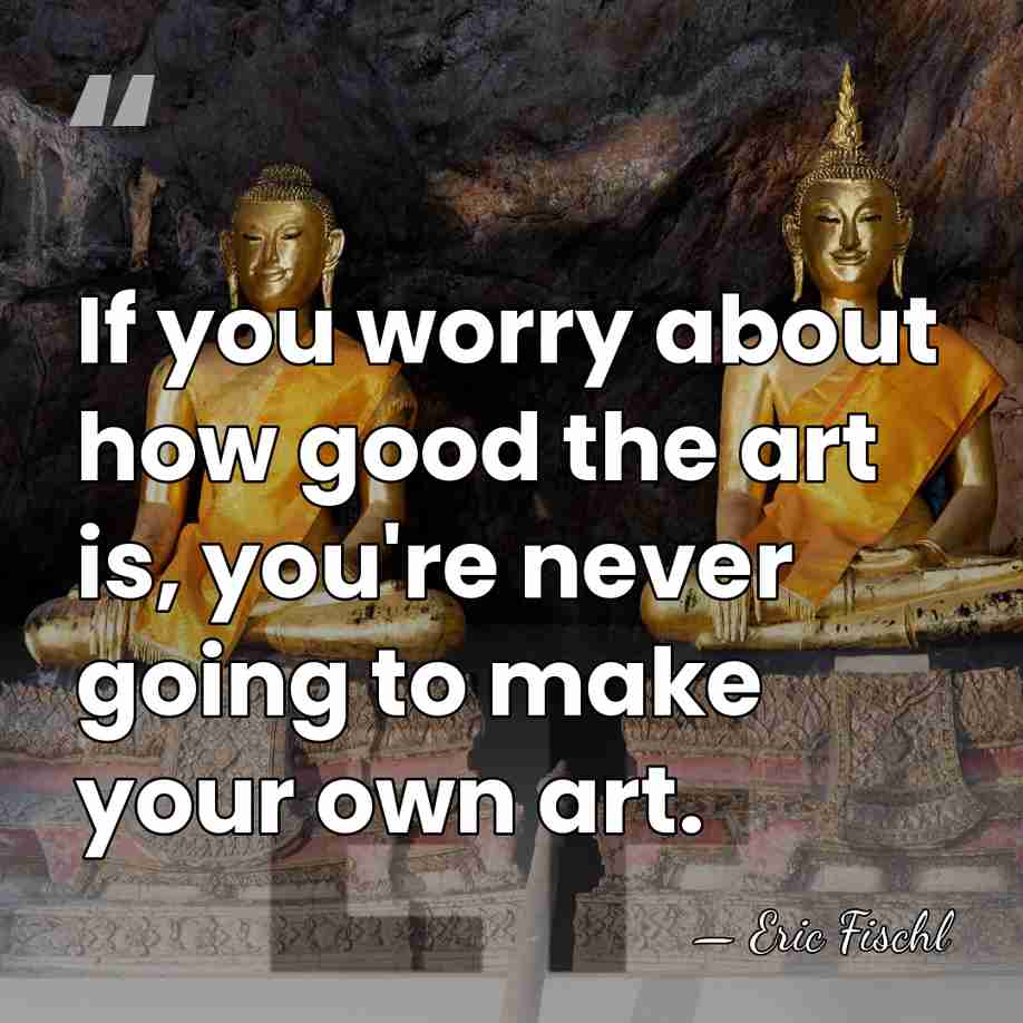 If you worry about how good the art is, you're never going&hellip; - Eric Fischl