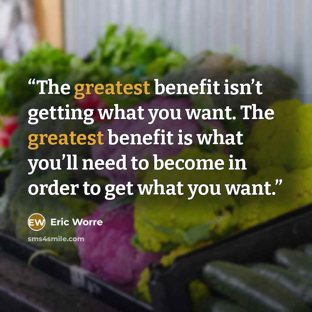 “The greatest benefit isn’t getting what you want. The greatest benefit is what you’ll need to become in order to get what you want.” quote by Eric Worre