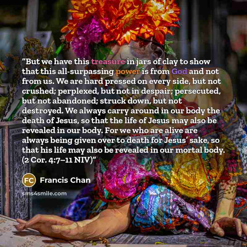 “But we have this treasure in jars of clay to show that this all-surpassing power is from God and not from us. We are hard pressed on every side, but not crushed; perplexed, but not in despair; persecuted, but not abandoned; struck down, but not destroyed. We always carry around in our body the…” quote by Francis Chan