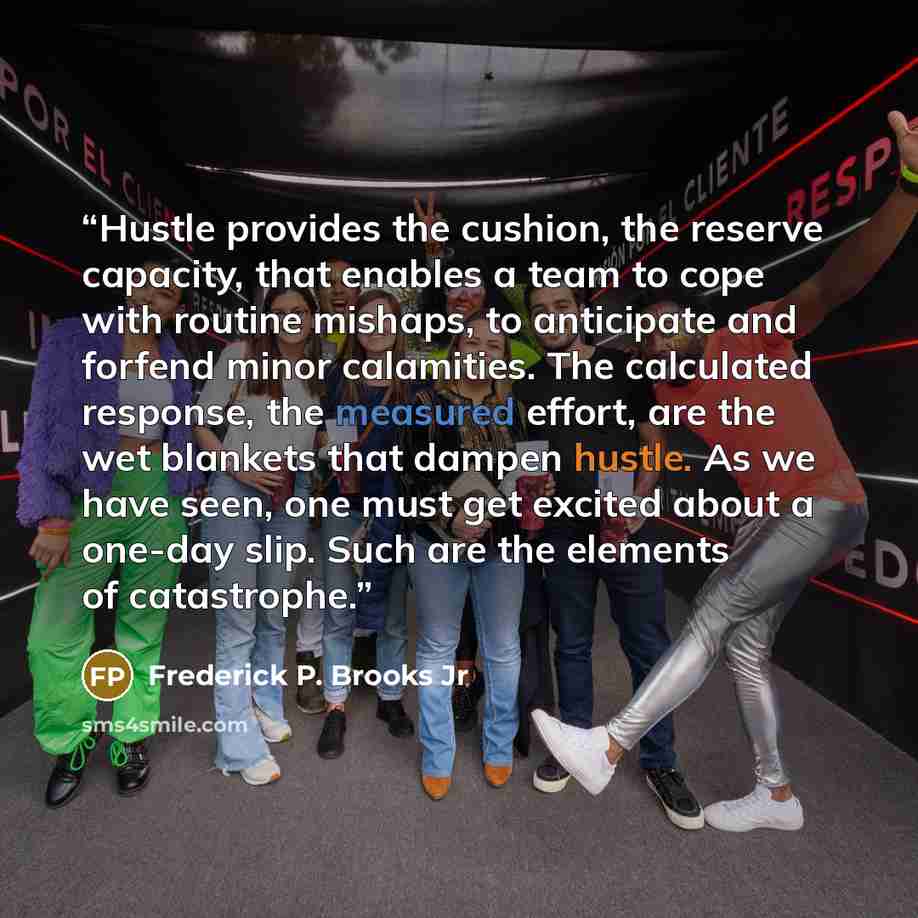 “Hustle provides the cushion, the reserve capacity, that enables a team to cope with routine mishaps, to anticipate and forfend minor calamities. The calculated response, the measured effort, are the wet blankets that dampen hustle. As we have seen, one must get excited about a one-day slip. Such…” quote by Frederick P. Brooks Jr