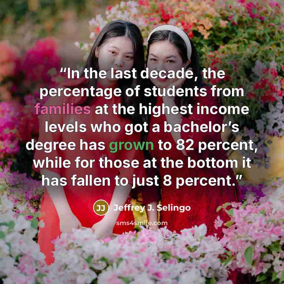 “In the last decade, the percentage of students from families at the highest income levels who got a bachelor’s degree has grown to 82 percent, while for those at the bottom it has fallen to just 8 percent.” quote by Jeffrey J. Selingo