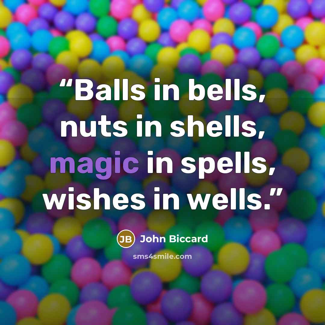 “Balls in bells, nuts in shells, magic in spells, wishes in wells.” quote by John Biccard
