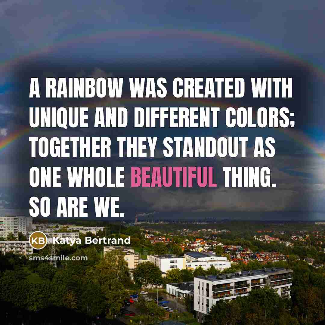 “A rainbow was created with unique and different colors; together they standout as one whole beautiful thing. So are we.” quote by Katya Bertrand