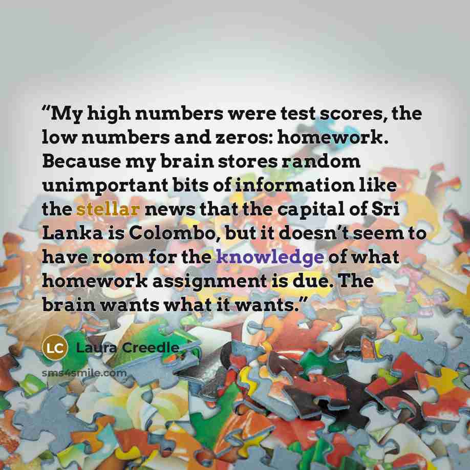 “My high numbers were test scores, the low numbers and zeros: homework. Because my brain stores random unimportant bits of information like the stellar news that the capital of Sri Lanka is Colombo, but it doesn’t seem to have room for the knowledge of what homework assignment is due. The brain…” quote by Laura Creedle