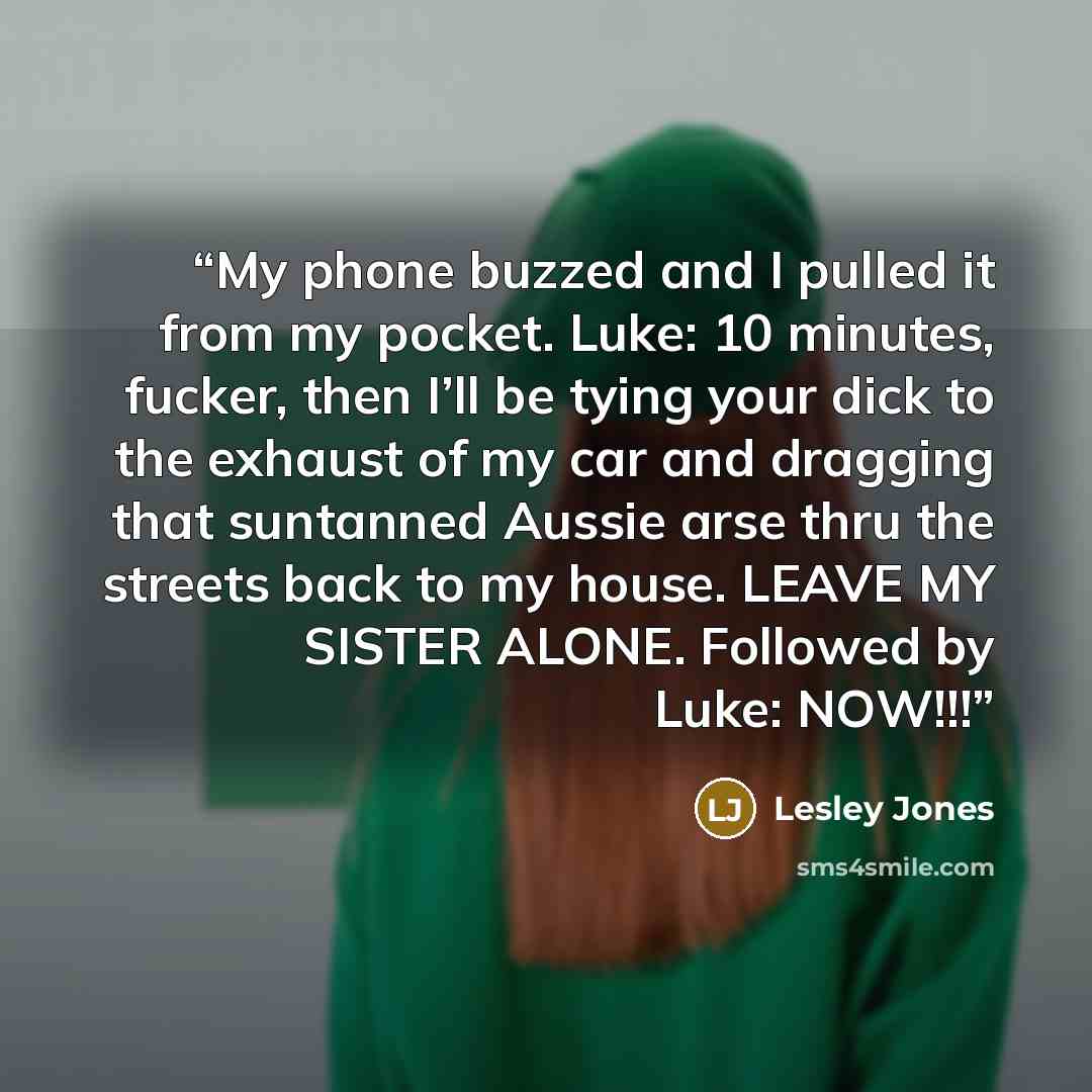 “My phone buzzed and I pulled it from my pocket. Luke: 10 minutes, fucker, then I’ll be tying your dick to the exhaust of my car and dragging that suntanned Aussie arse thru the streets back to my house. LEAVE MY SISTER ALONE. Followed by Luke: NOW!!!” quote by Lesley Jones