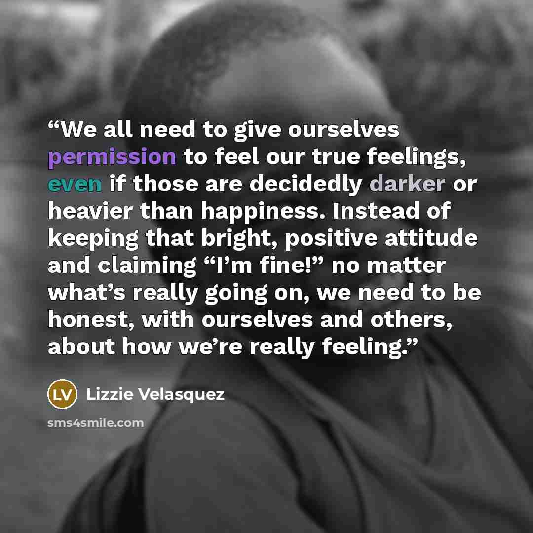 “We all need to give ourselves permission to feel our true feelings, even if those are decidedly darker or heavier than happiness. Instead of keeping that bright, positive attitude and claiming “I’m fine!” no matter what’s really going on, we need to be honest, with ourselves and others, about how…” quote by Lizzie Velásquez