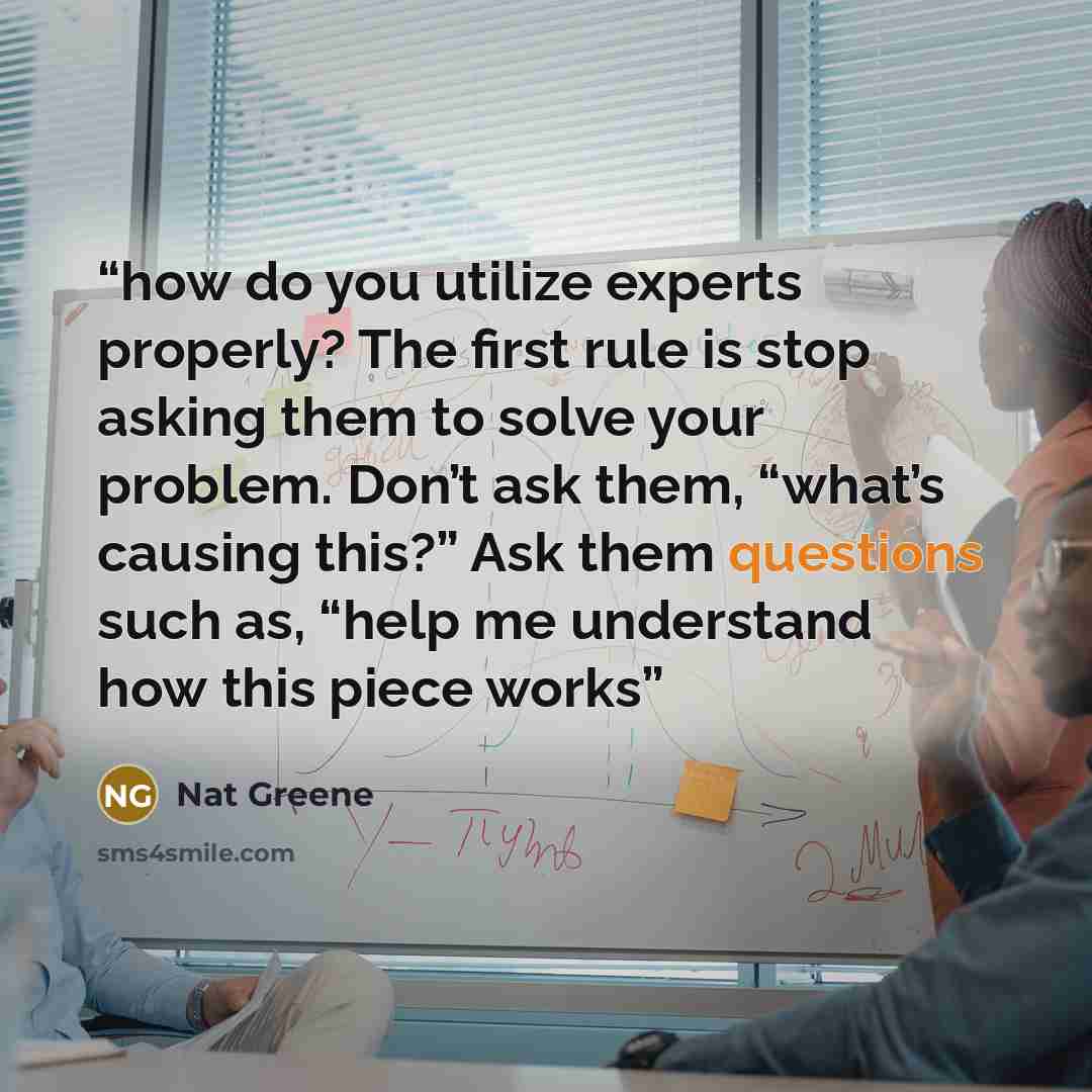 “how do you utilize experts properly? The first rule is stop asking them to solve your problem. Don’t ask them, “what’s causing this?” Ask them questions such as, “help me understand how this piece works” quote by Nat Greene