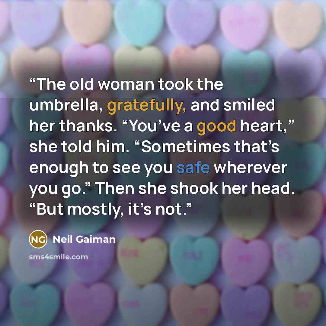 “The old woman took the umbrella, gratefully, and smiled her thanks. “You’ve a good heart,” she told him. “Sometimes that’s enough to see you safe wherever you go.” Then she shook her head. “But mostly, it’s not.” quote by Neil Gaiman