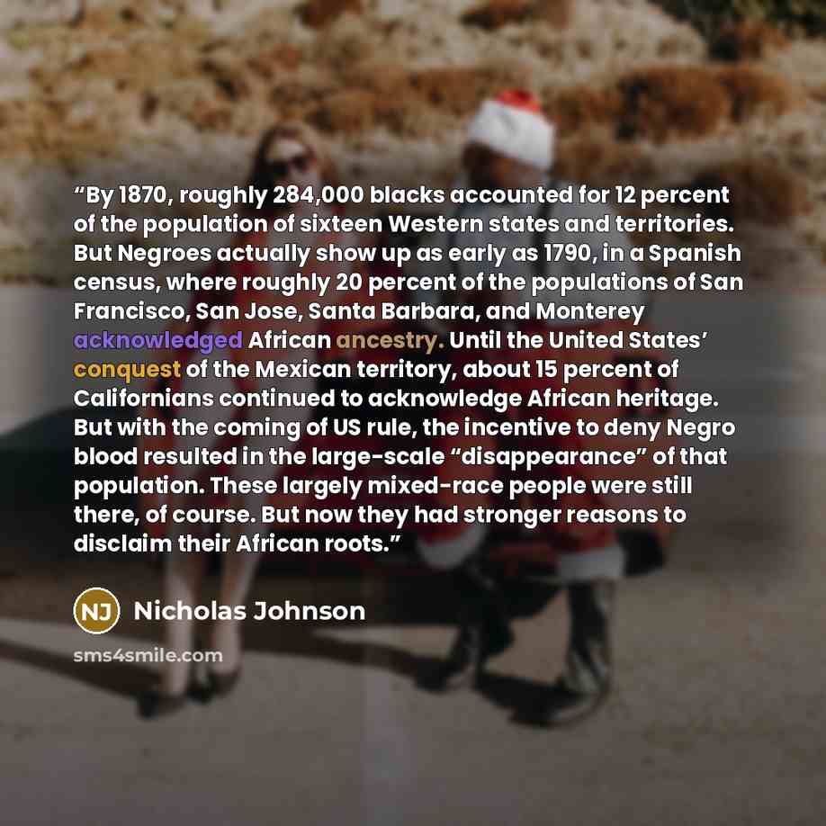 “By 1870, roughly 284,000 blacks accounted for 12 percent of the population of sixteen Western states and territories. But Negroes actually show up as early as 1790, in a Spanish census, where roughly 20 percent of the populations of San Francisco, San Jose, Santa Barbara, and Monterey acknowledged…” quote by Nicholas Johnson