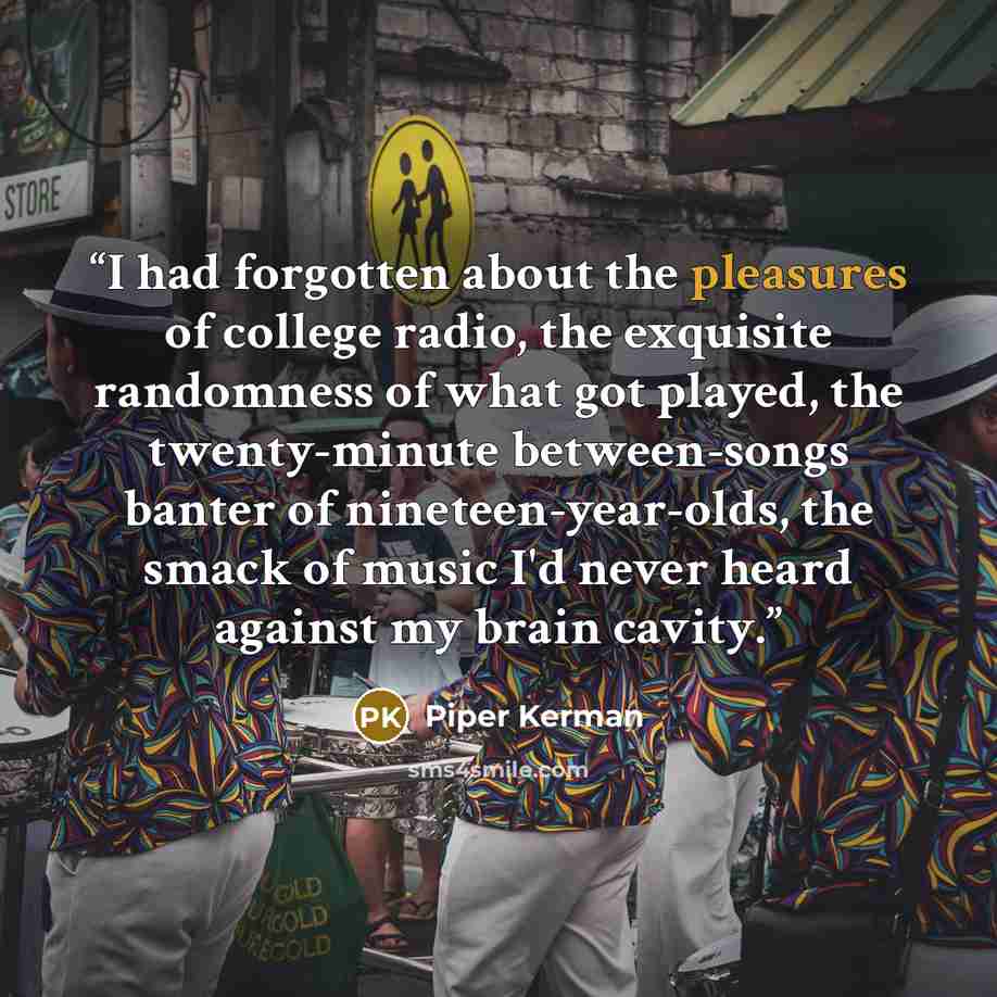 “I had forgotten about the pleasures of college radio, the exquisite randomness of what got played, the twenty-minute between-songs banter of nineteen-year-olds, the smack of music I'd never heard against my brain cavity.” quote by Piper Kerman