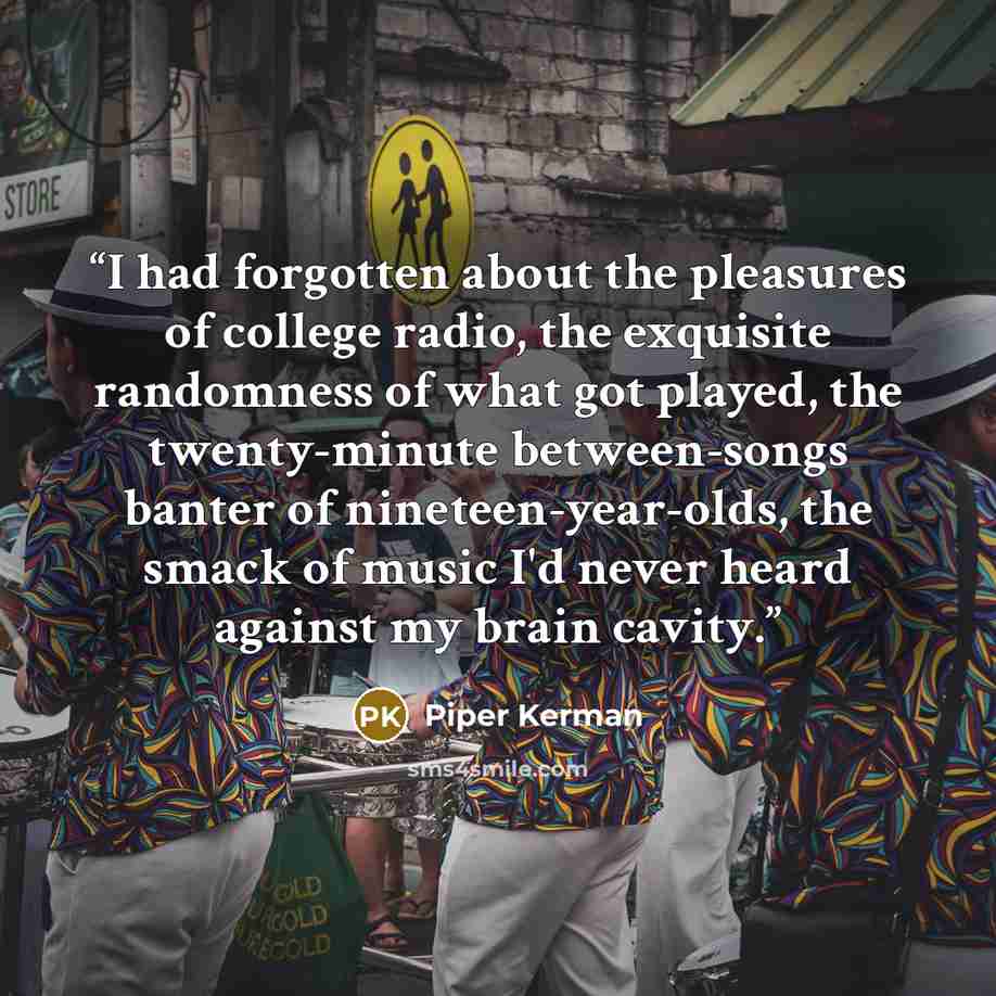 “I had forgotten about the pleasures of college radio, the exquisite randomness of what got played, the twenty-minute between-songs banter of nineteen-year-olds, the smack of music I'd never heard against my brain cavity.” quote by Piper Kerman