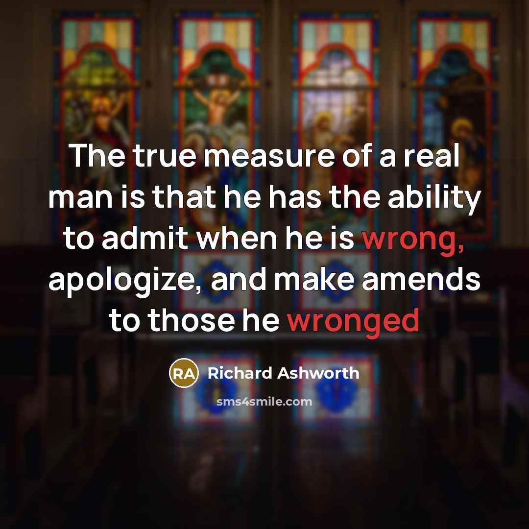 “The true measure of a real man is that he has the ability to admit when he is wrong, apologize, and make amends to those he wronged” quote by Richard Ashworth