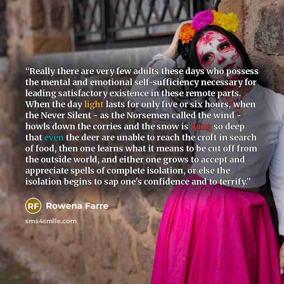 “Really there are very few adults these days who possess the mental and emotional self-sufficiency necessary for leading satisfactory existence in these remote parts. When the day light lasts for only five or six hours, when the Never Silent - as the Norsemen called the wind - howls down the…” quote by Rowena Farre