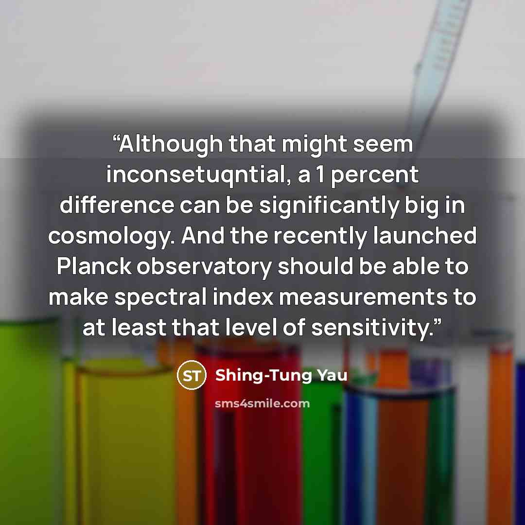 “Although that might seem inconsetuqntial, a 1 percent difference can be significantly big in cosmology. And the recently launched Planck observatory should be able to make spectral index measurements to at least that level of sensitivity.” quote by Shing-Tung Yau
