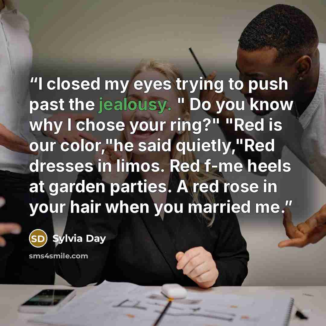 “I closed my eyes trying to push past the jealousy. " Do you know why I chose your ring?" "Red is our color,"he said quietly,"Red dresses in limos. Red f-me heels at garden parties. A red rose in your hair when you married me.” quote by Sylvia Day