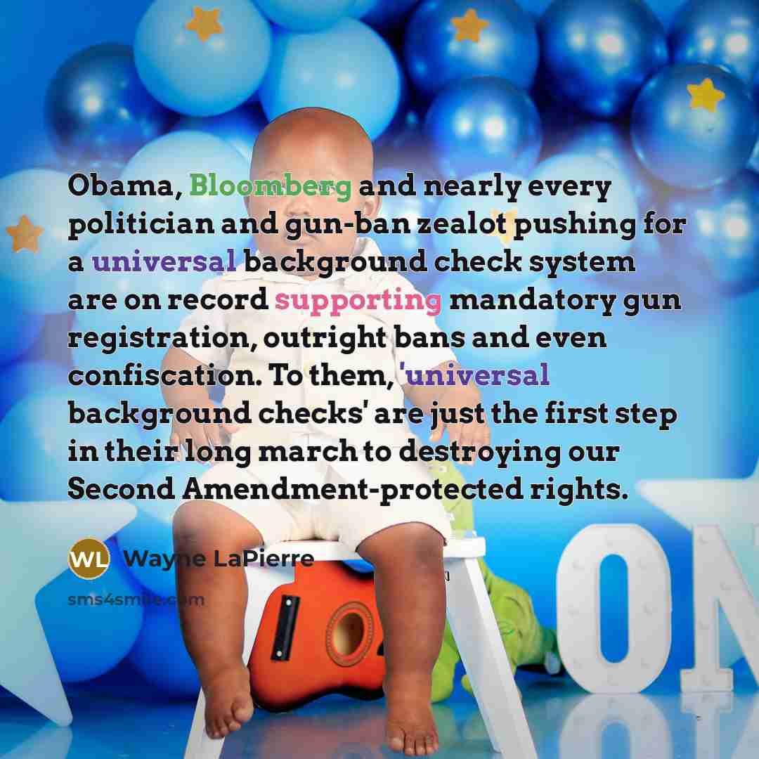 “Obama, Bloomberg and nearly every politician and gun-ban zealot pushing for a universal background check system are on record supporting mandatory gun registration, outright bans and even confiscation. To them, 'universal background checks' are just the first step in their long march to destroying…” quote by Wayne LaPierre