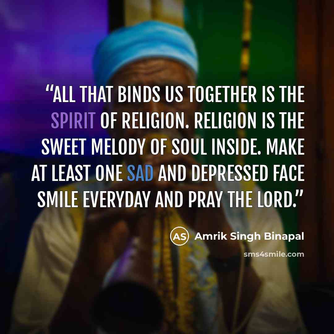 “All that binds us together is the spirit of religion. Religion is the sweet melody of soul inside. Make at least one sad and depressed face Smile everyday and pray the Lord.” quote by Amrik Singh Binapal