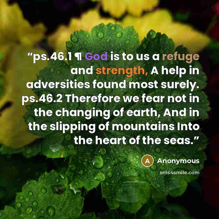 “ps.46.1 ¶ God is to us a refuge and strength, A help in adversities found most surely. ps.46.2 Therefore we fear not in the changing of earth, And in the slipping of mountains Into the heart of the seas.” quote by Anonymous