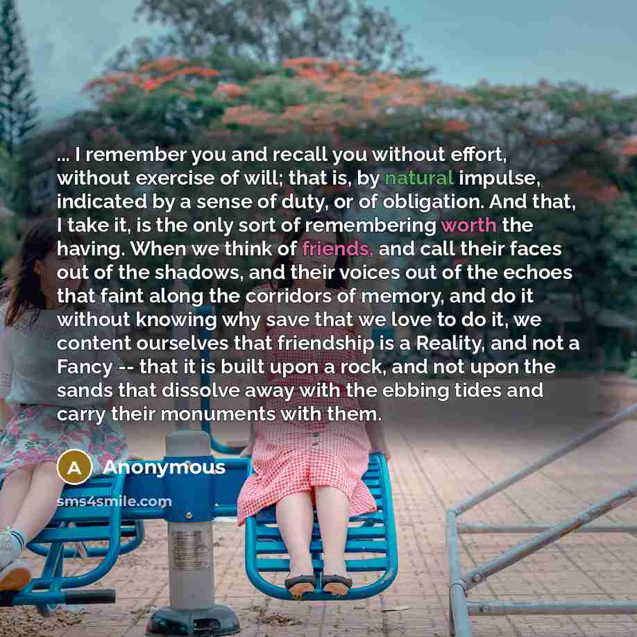 “... I remember you and recall you without effort, without exercise of will; that is, by natural impulse, indicated by a sense of duty, or of obligation. And that, I take it, is the only sort of remembering worth the having. When we think of friends, and call their faces out of the shadows, and…” quote by Anonymous