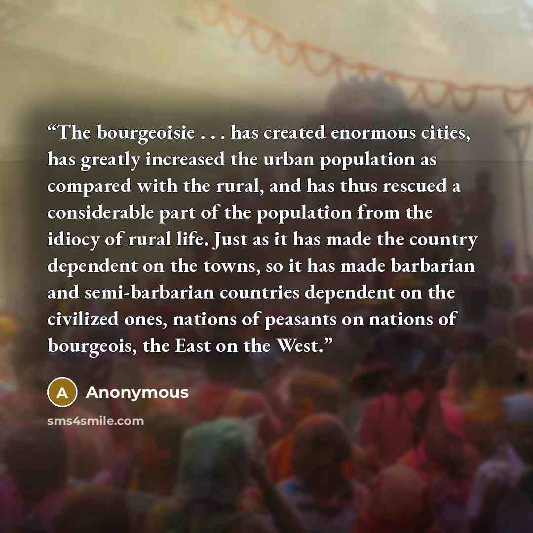 “The bourgeoisie . . . has created enormous cities, has greatly increased the urban population as compared with the rural, and has thus rescued a considerable part of the population from the idiocy of rural life. Just as it has made the country dependent on the towns, so it has made barbarian and…” quote by Anonymous
