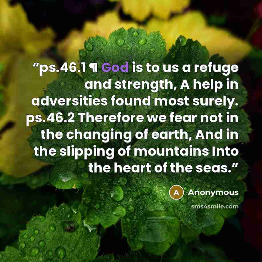 “ps.46.1 ¶ God is to us a refuge and strength, A help in adversities found most surely. ps.46.2 Therefore we fear not in the changing of earth, And in the slipping of mountains Into the heart of the seas.” quote by Anonymous