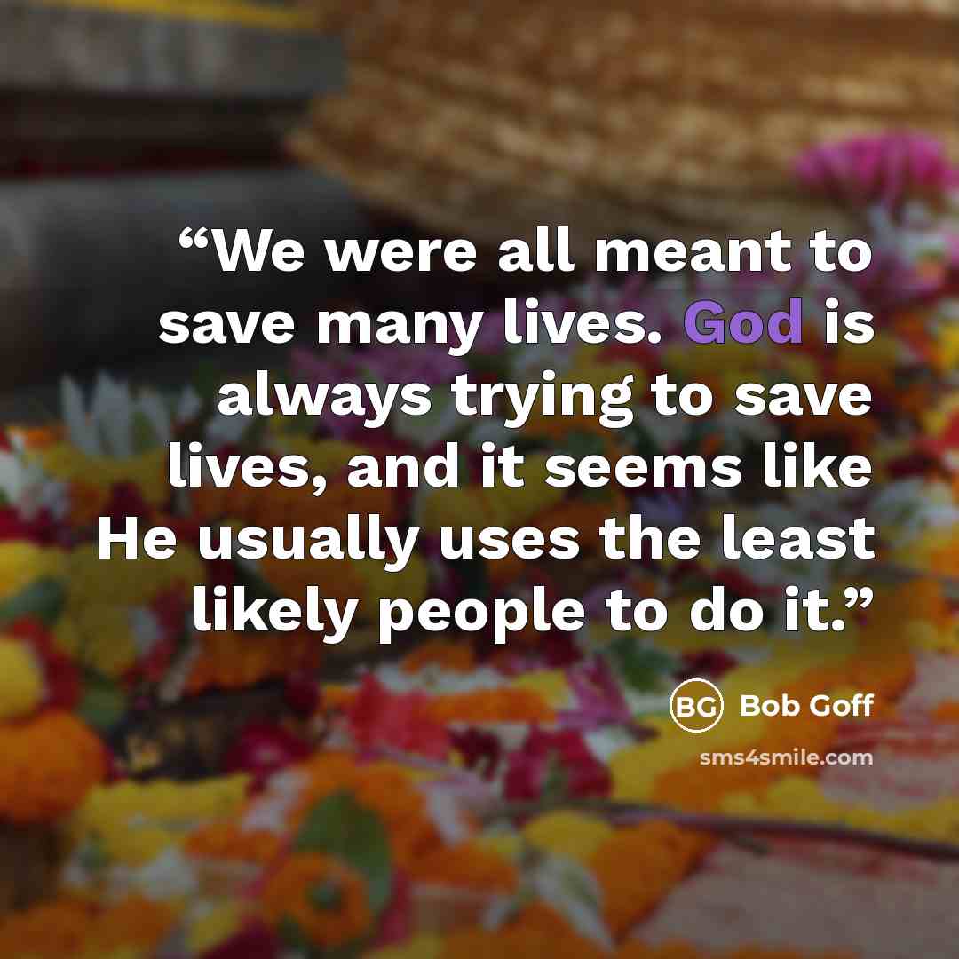 “We were all meant to save many lives. God is always trying to save lives, and it seems like He usually uses the least likely people to do it.” quote by Bob Goff