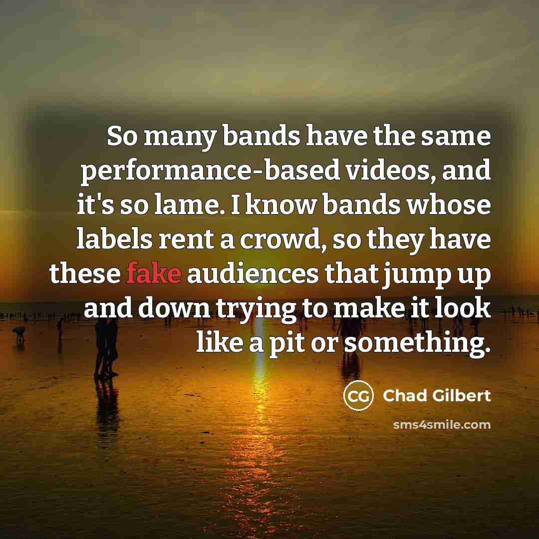 “So many bands have the same performance-based videos, and it's so lame. I know bands whose labels rent a crowd, so they have these fake audiences that jump up and down trying to make it look like a pit or something.” quote by Chad Gilbert