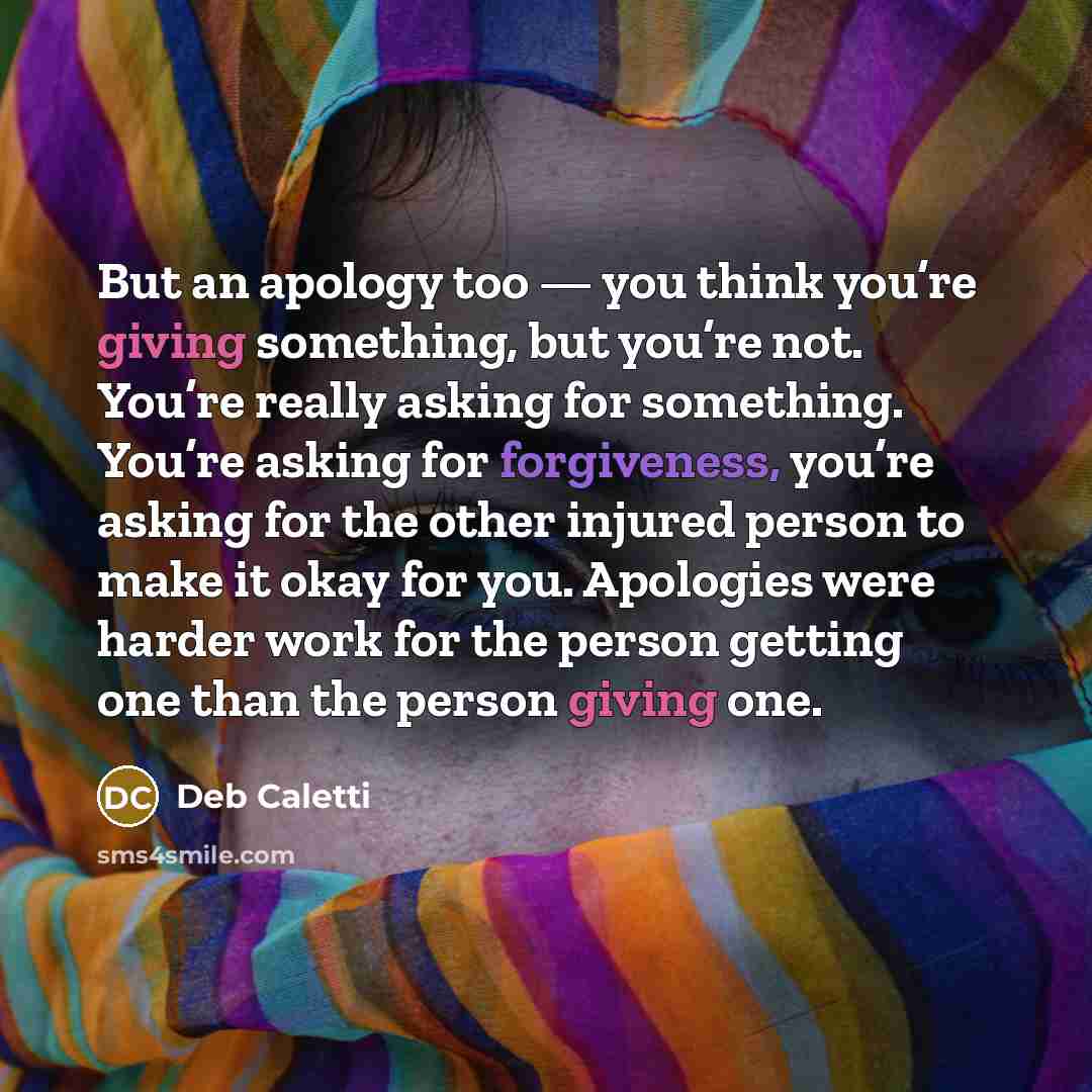 “But an apology too — you think you’re giving something, but you’re not. You’re really asking for something. You’re asking for forgiveness, you’re asking for the other injured person to make it okay for you. Apologies were harder work for the person getting one than the person giving one.” quote by Deb Caletti