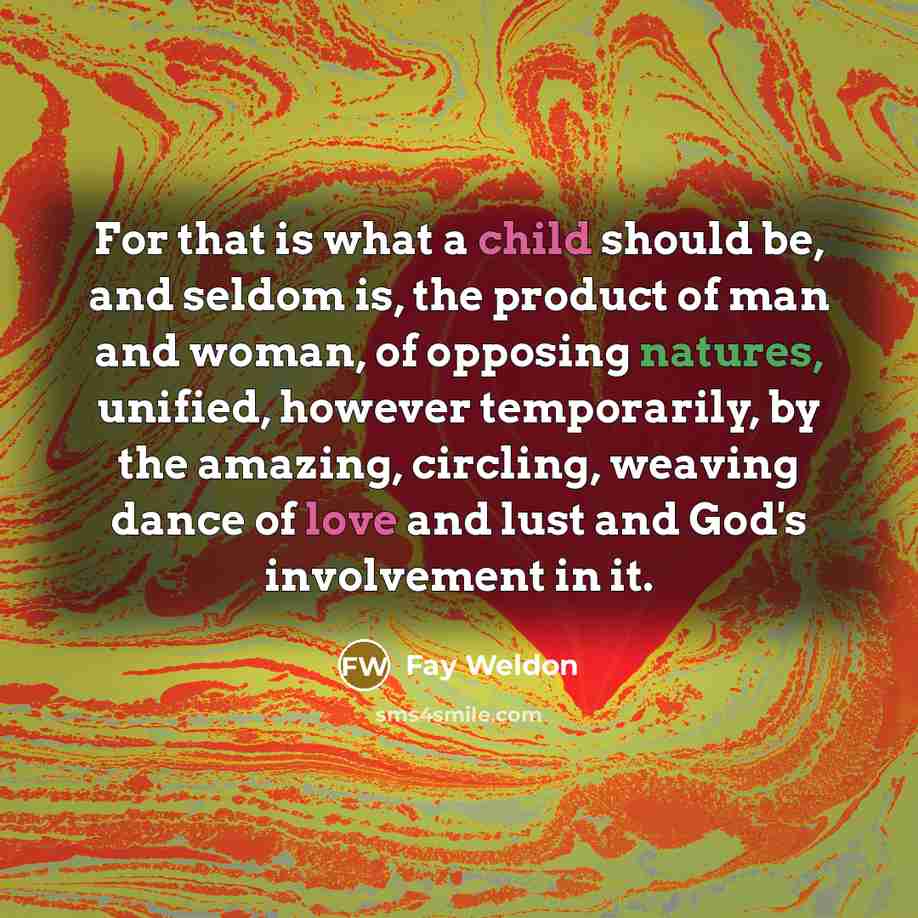 “For that is what a child should be, and seldom is, the product of man and woman, of opposing natures, unified, however temporarily, by the amazing, circling, weaving dance of love and lust and God's involvement in it.” quote by Fay Weldon