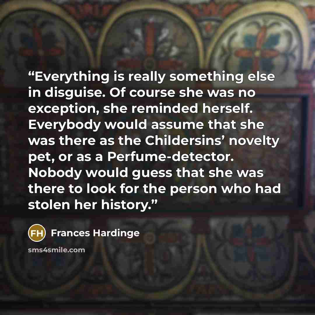 “Everything is really something else in disguise. Of course she was no exception, she reminded herself. Everybody would assume that she was there as the Childersins’ novelty pet, or as a Perfume-detector. Nobody would guess that she was there to look for the person who had stolen her history.” quote by Frances Hardinge
