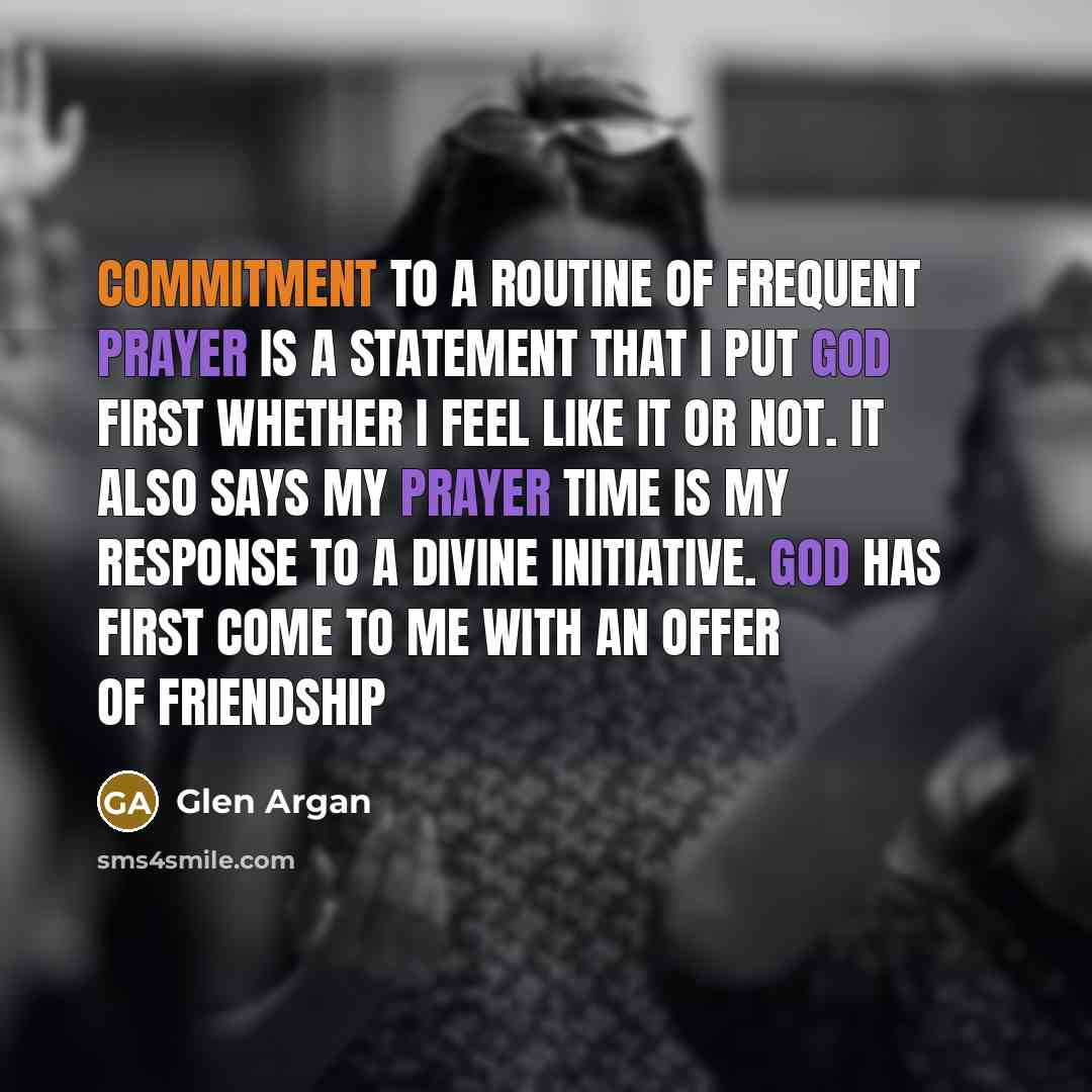“Commitment to a routine of frequent prayer is a statement that I put God first whether I feel like it or not. It also says my prayer time is my response to a divine initiative. God has first come to me with an offer of friendship” quote by Glen Argan