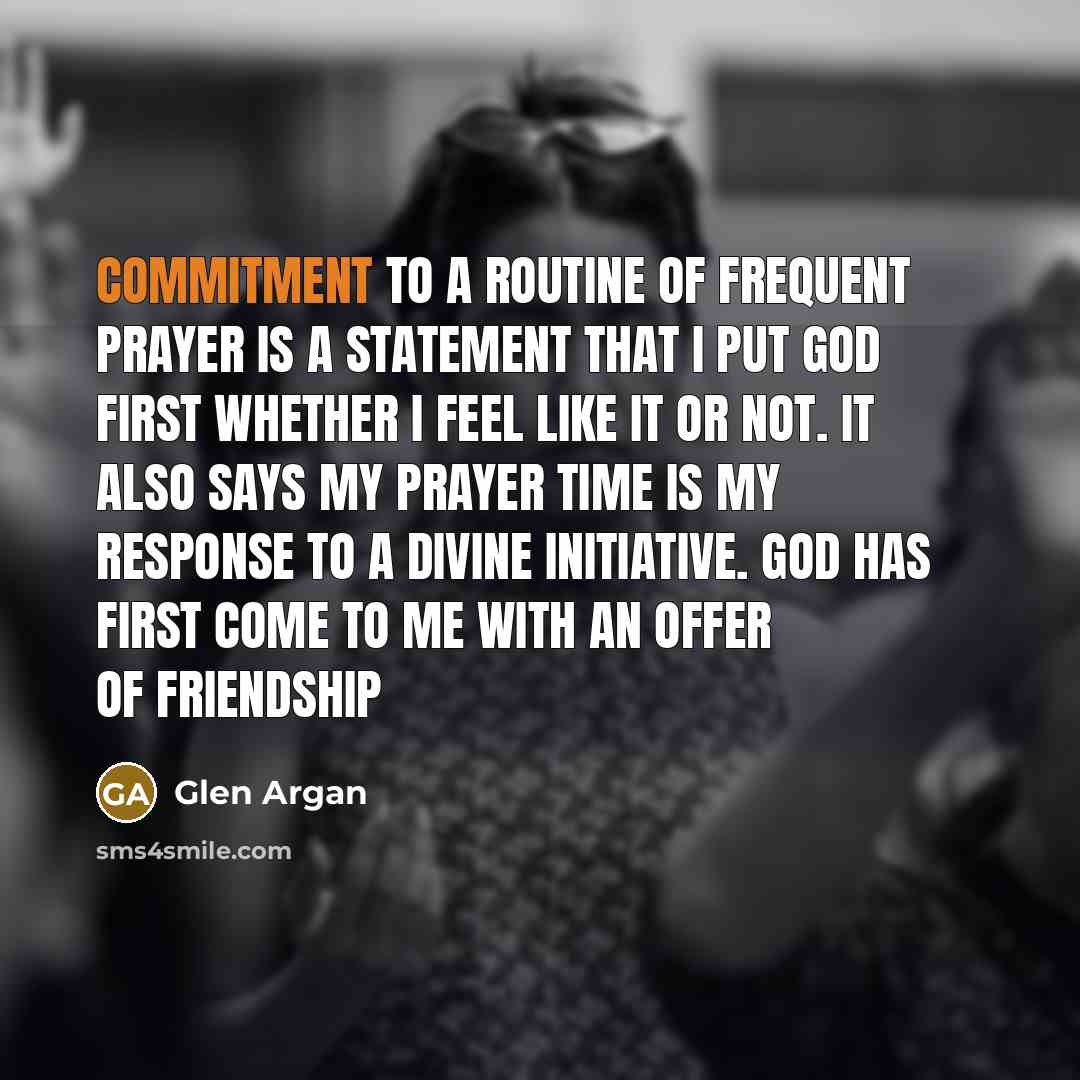 “Commitment to a routine of frequent prayer is a statement that I put God first whether I feel like it or not. It also says my prayer time is my response to a divine initiative. God has first come to me with an offer of friendship” quote by Glen Argan