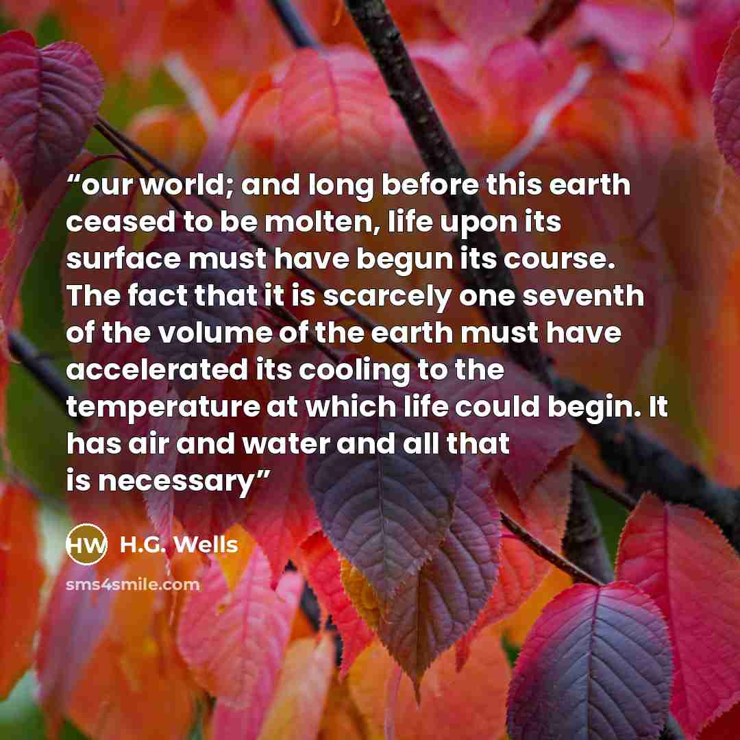 “our world; and long before this earth ceased to be molten, life upon its surface must have begun its course. The fact that it is scarcely one seventh of the volume of the earth must have accelerated its cooling to the temperature at which life could begin. It has air and water and all that is…” quote by H.G. Wells