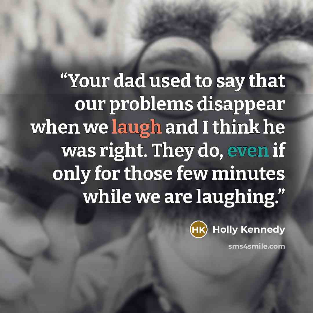 “Your dad used to say that our problems disappear when we laugh and I think he was right. They do, even if only for those few minutes while we are laughing.” quote by Holly Kennedy