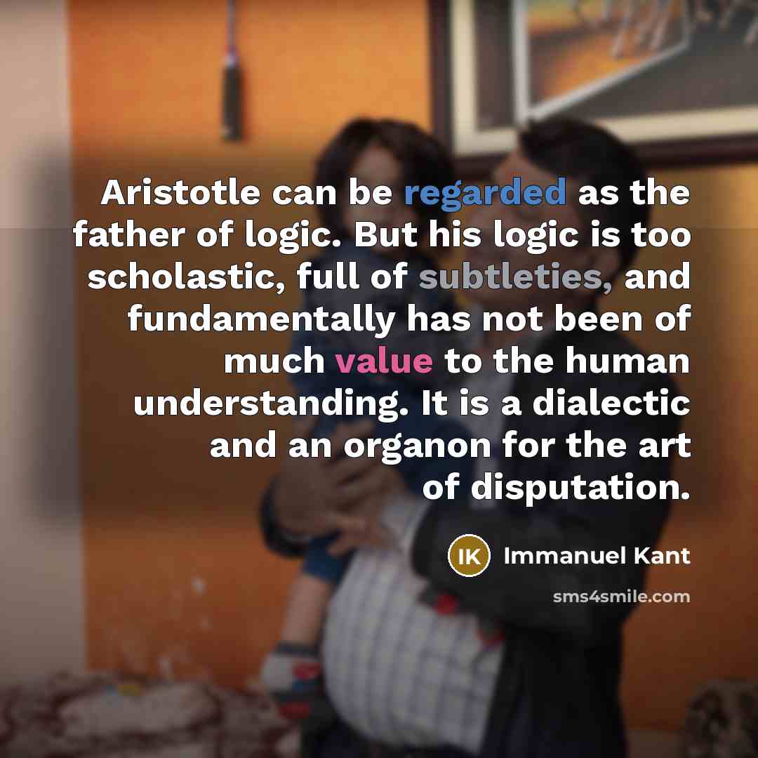 “Aristotle can be regarded as the father of logic. But his logic is too scholastic, full of subtleties, and fundamentally has not been of much value to the human understanding. It is a dialectic and an organon for the art of disputation.” quote by Immanuel Kant