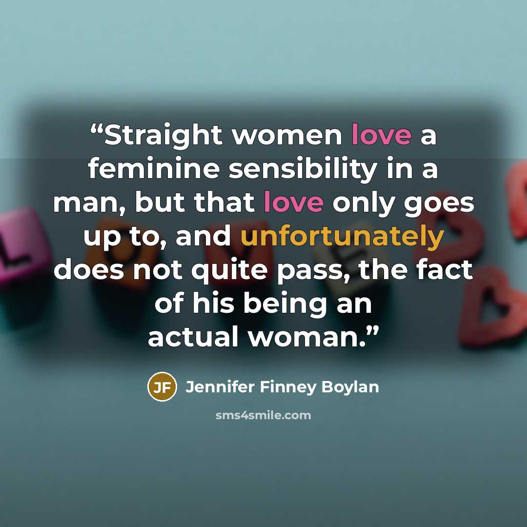 “Straight women love a feminine sensibility in a man, but that love only goes up to, and unfortunately does not quite pass, the fact of his being an actual woman.” quote by Jennifer Finney Boylan