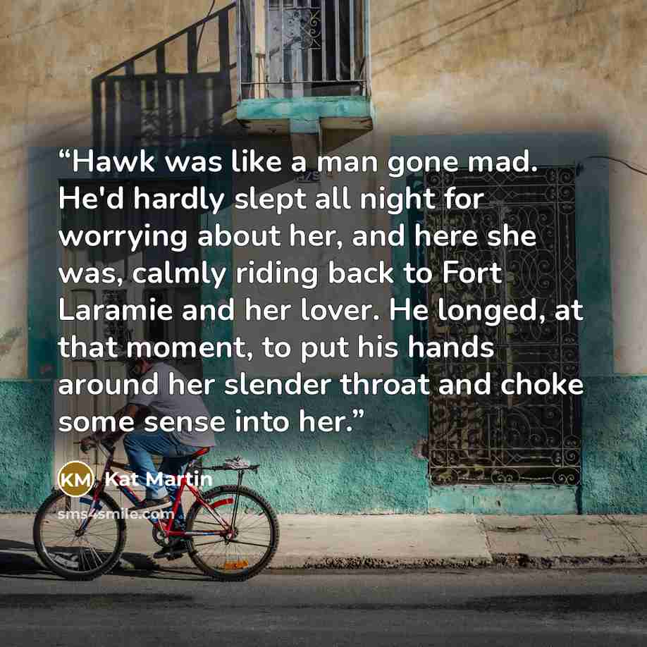 “Hawk was like a man gone mad. He'd hardly slept all night for worrying about her, and here she was, calmly riding back to Fort Laramie and her lover. He longed, at that moment, to put his hands around her slender throat and choke some sense into her.” quote by Kat Martin