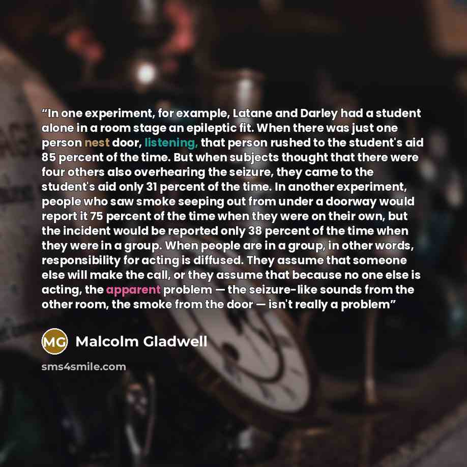 “In one experiment, for example, Latane and Darley had a student alone in a room stage an epileptic fit. When there was just one person nest door, listening, that person rushed to the student's aid 85 percent of the time. But when subjects thought that there were four others also overhearing the…” quote by Malcolm Gladwell