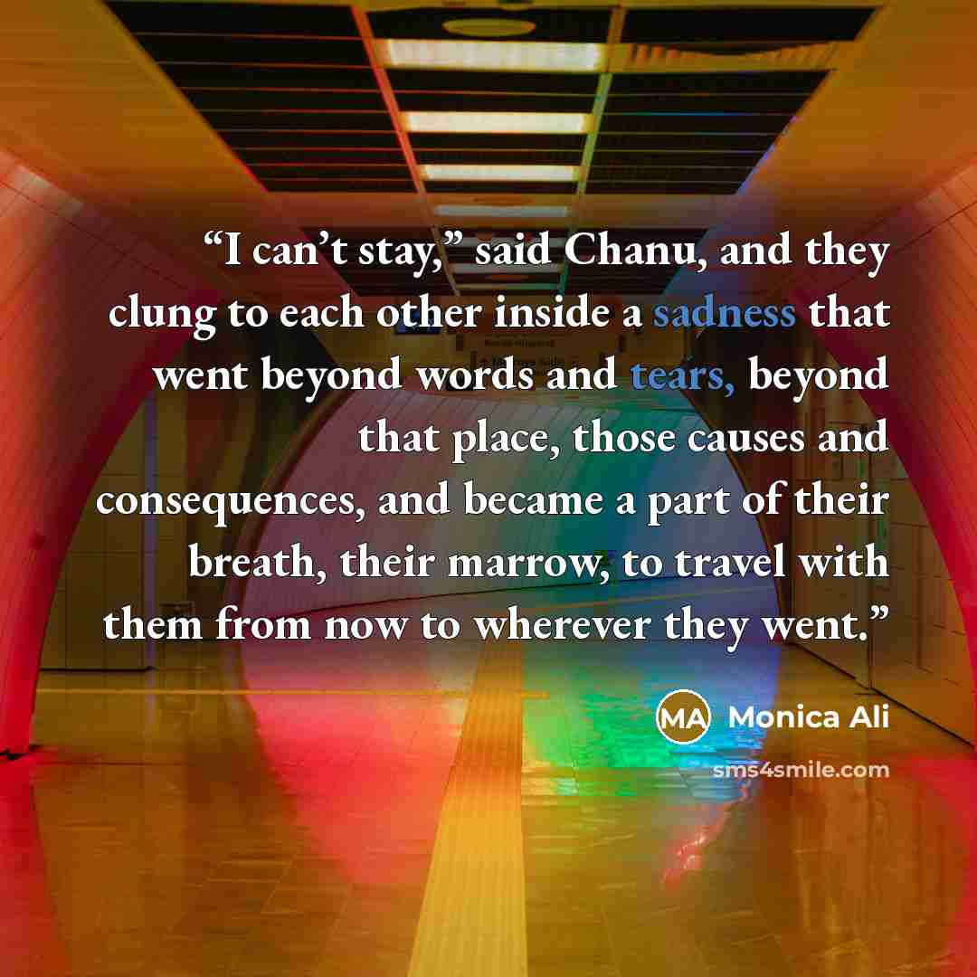 “I can’t stay,” said Chanu, and they clung to each other inside a sadness that went beyond words and tears, beyond that place, those causes and consequences, and became a part of their breath, their marrow, to travel with them from now to wherever they went.” quote by Monica Ali
